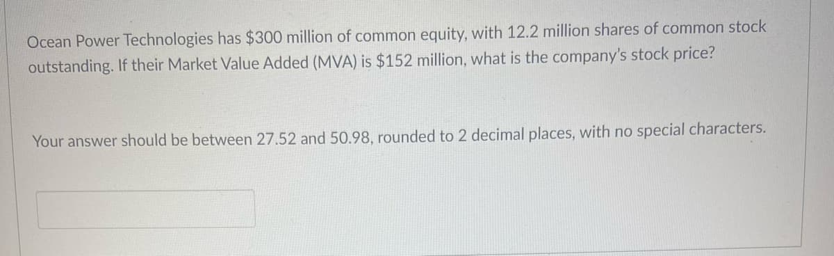 Ocean Power Technologies has $300 million of common equity, with 12.2 million shares of common stock
outstanding. If their Market Value Added (MVA) is $152 million, what is the company's stock price?
Your answer should be between 27.52 and 50.98, rounded to 2 decimal places, with no special characters.
