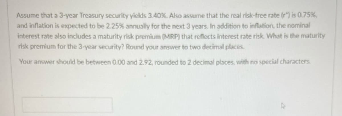 Assume that a 3-year Treasury security yields 3.40%. Also assume that the real risk-free rate (r) is 0.75%,
and inflation is expected to be 2.25% annually for the next 3 years. In addition to inflation, the nominal
interest rate also includes a maturity risk premium (MRP) that reflects interest rate risk. What is the maturity
risk premium for the 3-year security? Round your answer to two decimal places.
Your answer should be between 0.00 and 2.92, rounded to 2 decimall places, with no special characters.
