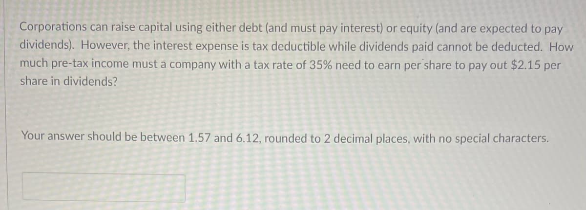 Corporations can raise capital using either debt (and must pay interest) or equity (and are expected to pay
dividends). However, the interest expense is tax deductible while dividends paid cannot be deducted. How
much pre-tax income must a company with a tax rate of 35% need to earn per share to pay out $2.15 per
share in dividends?
Your answer should be between 1.57 and 6.12, rounded to 2 decimal places, with no special characters.