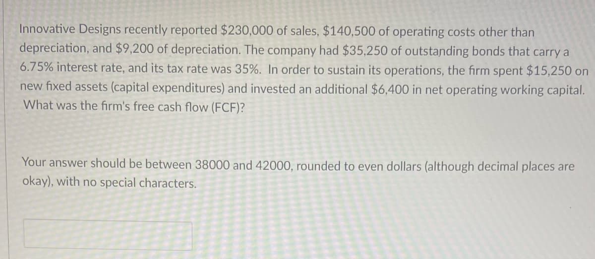 Innovative Designs recently reported $230,000 of sales, $140,500 of operating costs other than
depreciation, and $9,200 of depreciation. The company had $35,250 of outstanding bonds that carry a
6.75% interest rate, and its tax rate was 35%. In order to sustain its operations, the firm spent $15,250 on
new fixed assets (capital expenditures) and invested an additional $6,400 in net operating working capital.
What was the firm's free cash flow (FCF)?
Your answer should be between 38000 and 42000, rounded to even dollars (although decimal places are
okay), with no special characters.