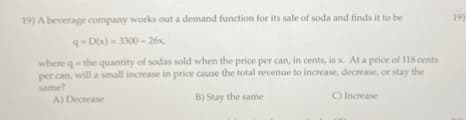 19) A beverage company works out a demand function for its sale of soda and finds it to be
q-D(x)=3300-26x,
where q- the quantity of sodas sold when the price per can, in cents, is x. At a price of 118 cents
per can, will a small increase in price cause the total revenue to increase, decrease, or stay the
same?
A) Decrease
B) Stay the same
C) Increase
19)
