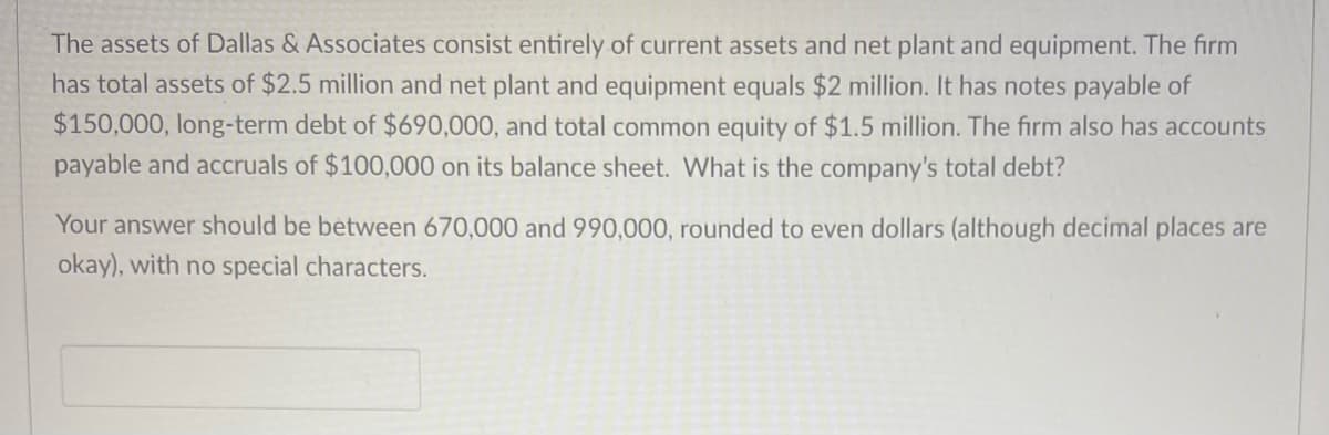 The assets of Dallas & Associates consist entirely of current assets and net plant and equipment. The firm
has total assets of $2.5 million and net plant and equipment equals $2 million. It has notes payable of
$150,000, long-term debt of $690,000, and total common equity of $1.5 million. The firm also has accounts
payable and accruals of $100,000 on its balance sheet. What is the company's total debt?
Your answer should be between 670,000 and 990,000, rounded to even dollars (although decimal places are
okay), with no special characters.