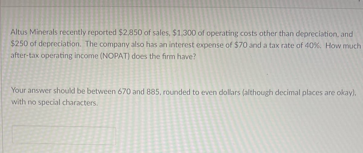 Altus Minerals recently reported $2,850 of sales, $1,300 of operating costs other than depreciation, and
$250 of depreciation. The company also has an interest expense of $70 and a tax rate of 40%. How much
after-tax operating income (NOPAT) does the firm have?
Your answer should be between 670 and 885, rounded to even dollars (although decimal places are okay),
with no special characters.