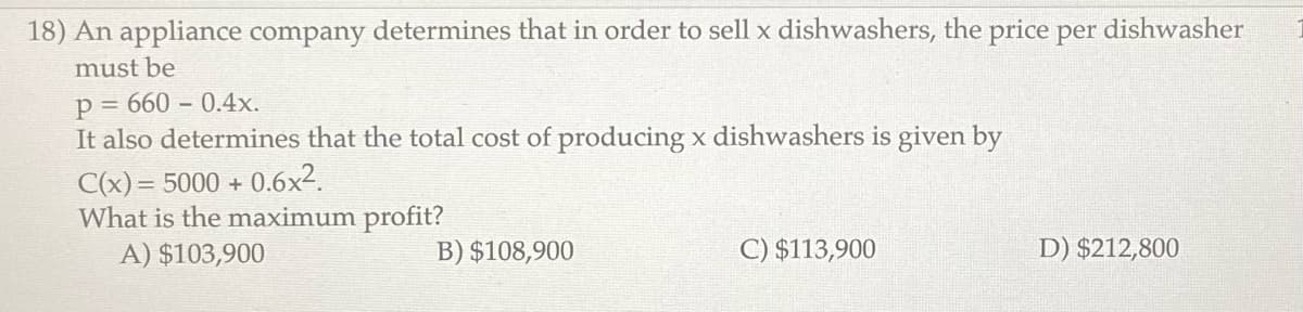 18) An appliance company determines that in order to sell x dishwashers, the price per dishwasher
must be
p=660-0.4x.
It also determines that the total cost of producing x dishwashers is given by
C(x) = 5000+ 0.6x².
What is the maximum profit?
A) $103,900
B) $108,900
C) $113,900
D) $212,800