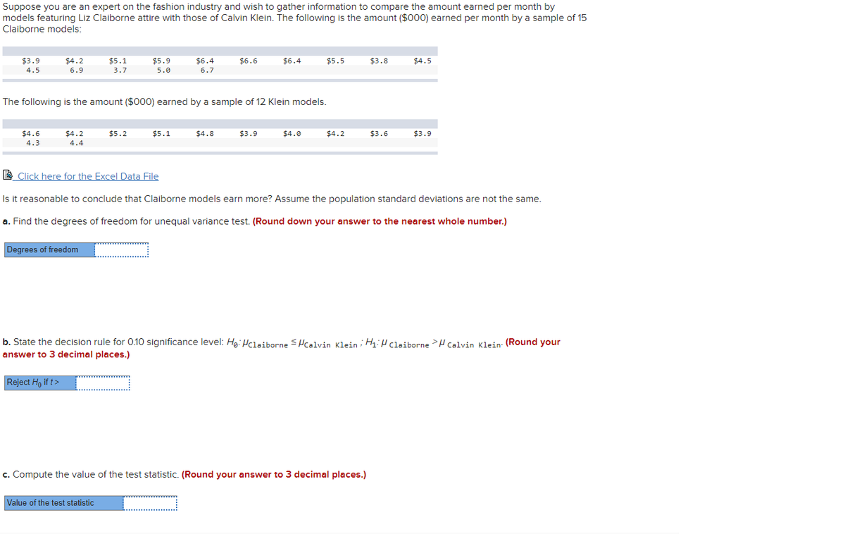 Suppose you are an expert on the fashion industry and wish to gather information to compare the amount earned per month by
models featuring Liz Claiborne attire with those of Calvin Klein. The following is the amount ($000) earned per month by a sample of 15
Claiborne models:
$3.9
$4.2
$5.1
$5.9
$6.4
$6.6
$6.4
$5.5
$3.8
$4.5
4.5
6.9
3.7
5.0
6.7
The following is the amount ($000) earned by a sample of 12 Klein models.
$4.6
$4.2
$5.2
$5.1
$4.8
$3.9
$4.0
$4.2
$3.6
$3.9
4.3
4.4
E Click here for the Excel Data File
Is it reasonable to conclude that Claiborne models earn more? Assume the population standard deviations are not the same.
a. Find the degrees of freedom for unequal variance test. (Round down your answer to the nearest whole number.)
Degrees of freedom
b. State the decision rule for 0.10 significance level: Hg: Hclaiborne Pcalvin Klein H1:P claiborne >H Calvin Klein- (Round your
answer to 3 decimal places.)
Reject Ho if t>
c. Compute the value of the test statistic. (Round your answer to 3 decimal places.)
Value of the test statistic
