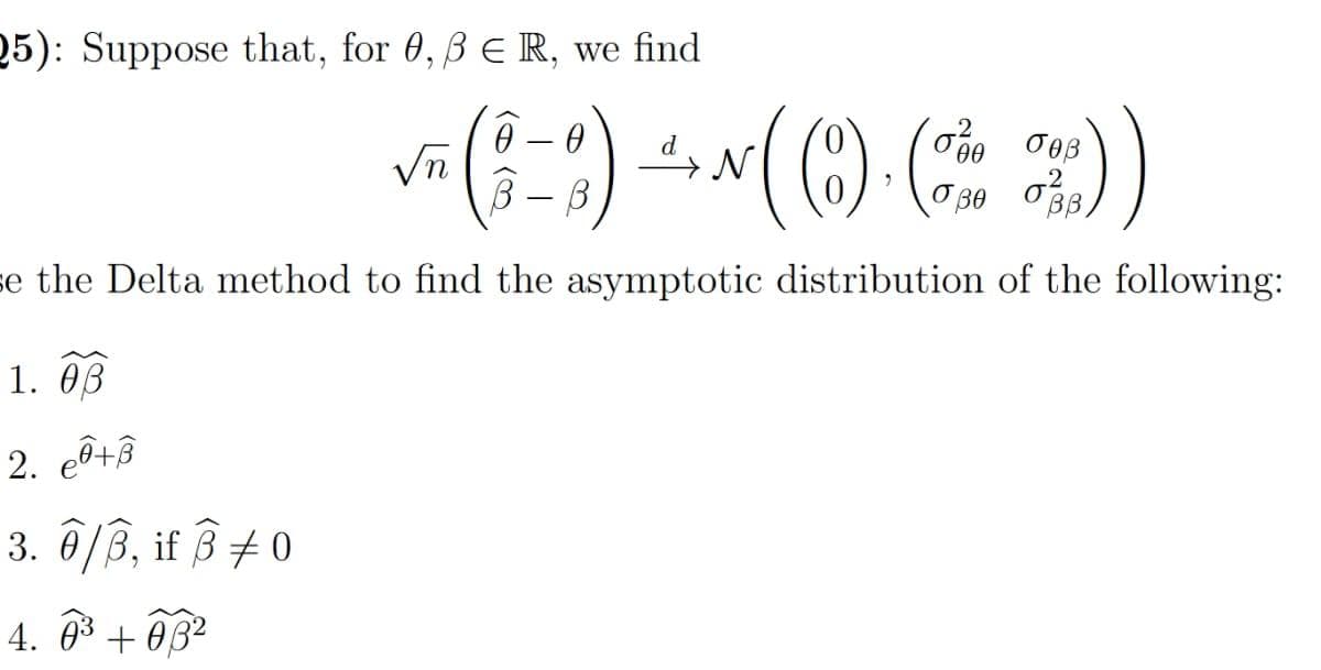 25): Suppose that, for 0, B E R, we find
Vn
B - B
se the Delta method to find the asymptotic distribution of the following:
1. 03
2. cô+â
3. 0/B, if 3 +0
4. 03 + 0B2
