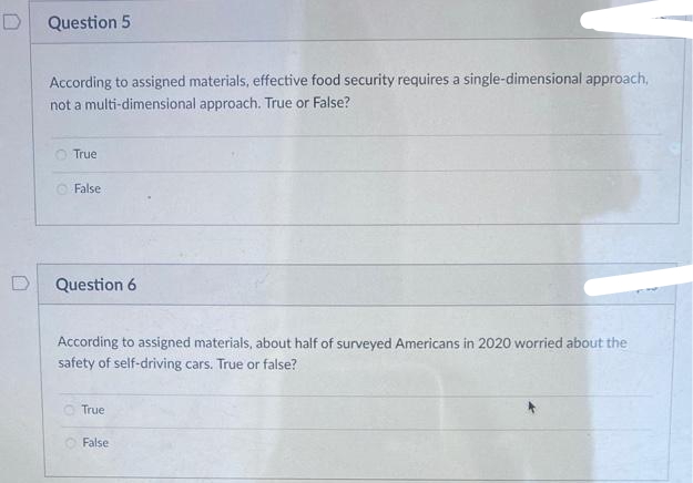 Question 5
According to assigned materials, effective food security requires a single-dimensional approach,
not a multi-dimensional approach. True or False?
O True
O False
D
Question 6
According to assigned materials, about half of surveyed Americans in 2020 worried about the
safety of self-driving cars. True or false?
True
False
