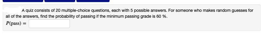 A quiz consists of 20 multiple-choice questions, each with 5 possible answers. For someone who makes random guesses for
all of the answers, find the probability of passing if the minimum passing grade is 60 %.
P(pass) =
