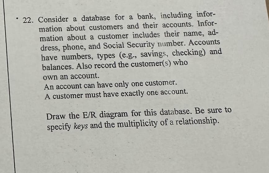 22. Consider a database for a bank, including infor-
mation about customers and their accounts. Infor-
mation about a customer includes their name, ad-
dress, phone, and Social Security number. Accounts
have numbers, types (e.g., savings, checking) and
balances. Also record the customer(s) who
own an account.
An account can have only one customer.
A customer must have exactly one account.
Draw the E/R diagram for this database. Be sure to
specify keys and the multiplicity of a relationship.