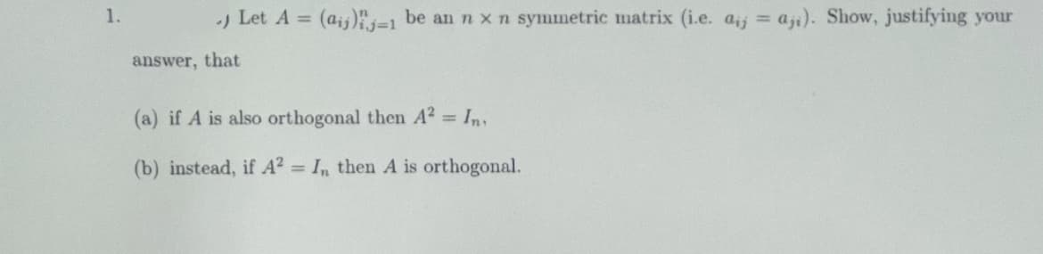 1.
.) Let A = (aij)-1 be an n x n symmetric matrix (i.e. aj aji). Show, justifying your
answer, that
(a) if A is also orthogonal then A² = In,
(b) instead, if A² = In then A is orthogonal.