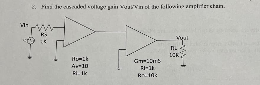 2. Find the cascaded voltage gain Vout/Vin of the following amplifier chain.
Vin
www
RS
Vout
AC
1K
Ro=1k
Gm=10mS
Av=10
Ri=1k
Ri=1k
Ro=10k
RL
10K