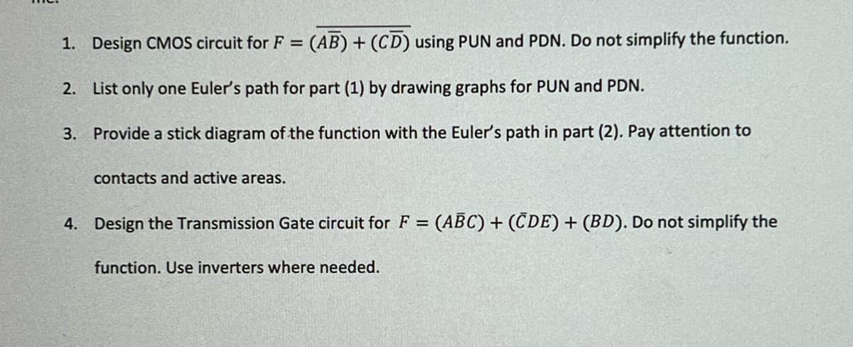1. Design CMOS circuit for F = (AB) + (CD) using PUN and PDN. Do not simplify the function.
2.
List only one Euler's path for part (1) by drawing graphs for PUN and PDN.
3. Provide a stick diagram of the function with the Euler's path in part (2). Pay attention to
contacts and active areas.
4. Design the Transmission Gate circuit for F = (ABC) + (CDE) + (BD). Do not simplify the
function. Use inverters where needed.