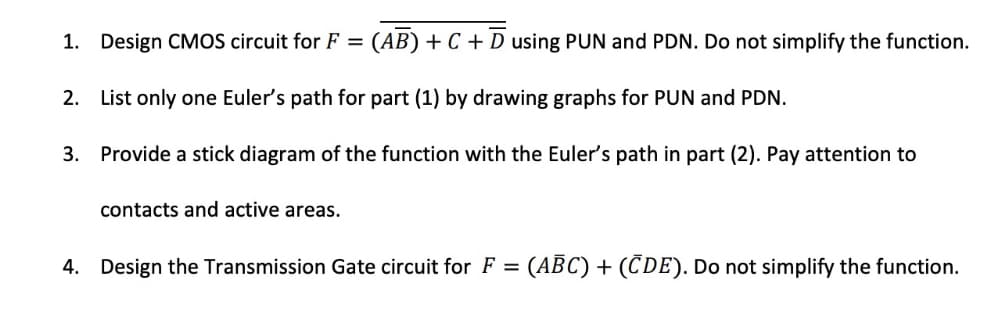 1. Design CMOS circuit for F = (AB) + C + D using PUN and PDN. Do not simplify the function.
2. List only one Euler's path for part (1) by drawing graphs for PUN and PDN.
3.
Provide a stick diagram of the function with the Euler's path in part (2). Pay attention to
contacts and active areas.
4. Design the Transmission Gate circuit for F = (ABC) + (CDE). Do not simplify the function.