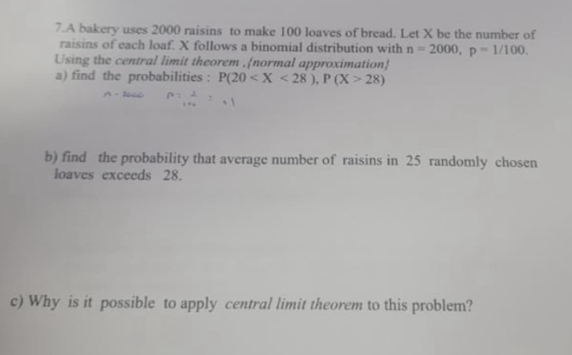 7.A bakery uses 2000 raisins to make 100 loaves of bread. Let X be the number of
raisins of each loaf. X follows a binomial distribution with n=2000, p 1/100.
Using the central limit theorem.(normal approximation}
a) find the probabilities: P(20 <X <28 ), P (X > 28)
P:4
b) find the probability that average number of raisins in 25 randomly chosen
loaves exceeds 28.
c) Why is it possible to apply central limit theorem to this problem?
