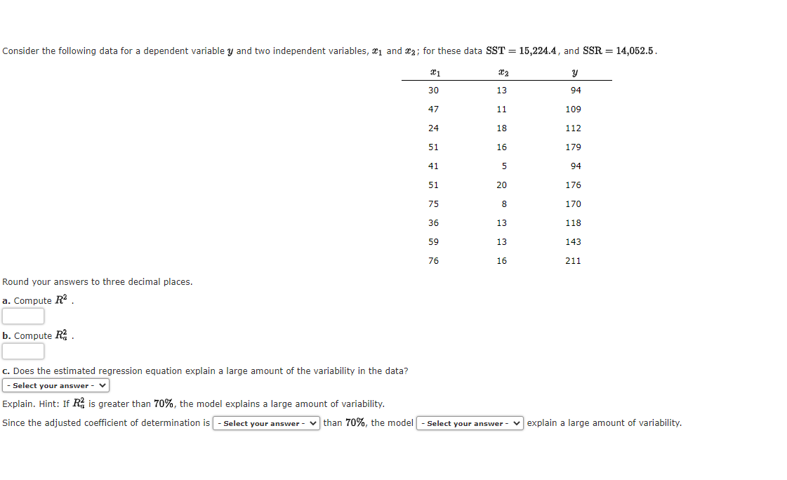 Consider the following data for a dependent variable y and two independent variables, ₁ and 2; for these data SST = 15,224.4, and SSR = 14,052.5.
x1
y
94
Round your answers to three decimal places.
a. Compute R².
b. Compute R².
30
47
24
51
41
51
75
36
59
76
X2
13
11
18
16
5
20
8
13
13
16
109
112
179
94
176
170
118
143
211
c. Does the estimated regression equation explain a large amount of the variability in the data?
- Select your answer - V
Explain. Hint: If R is greater than 70%, the model explains a large amount of variability.
Since the adjusted coefficient of determination is - Select your answer than 70%, the model - Select your answer-explain a large amount of variability.