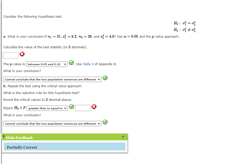 Consider the following hypothesis test.
a. What is your conclusion if
=
Calculate the value of the test statistic (to 2 decimals).
21, s = 8.2, n₂ = 26, and s=4.0? Use a =
The p-value is between 0.05 and 0.10
What is your conclusion?
Cannot conclude that the two population variances are different
b. Repeat the test using the critical value approach.
What is the rejection rule for this hypothesis test?
Round the critical values to 2 decimal places.
Reject Ho if F greater than or equal to ✓
What is your conclusion?
Hide Feedback
Partially Correct
Use Table 4 of Appendix B.
Cannot conclude that the two population variances are different
Ho: ₁ = 0
H₂: 002/
0.05 and the p-value approach.