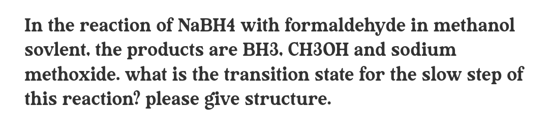 In the reaction of NABH4 with formaldehyde in methanol
sovlent, the products are BH3, CH3OH and sodium
methoxide. what is the transition state for the slow step of
this reaction? please give structure.
