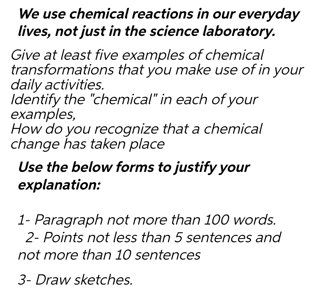 We use chemical reactions in our everyday
lives, not just in the science laboratory.
Give at least five examples of chemical
transformations that you make use of in your
daily activities.
Identify the "chemical" in each of your
examples,
How do you recognize that a chemical
change has taken place
Use the below forms to justify your
explanation:
1- Paragraph not more than 100 words.
2- Points not less than 5 sentences and
not more than 10 sentences
3- Draw sketches.
