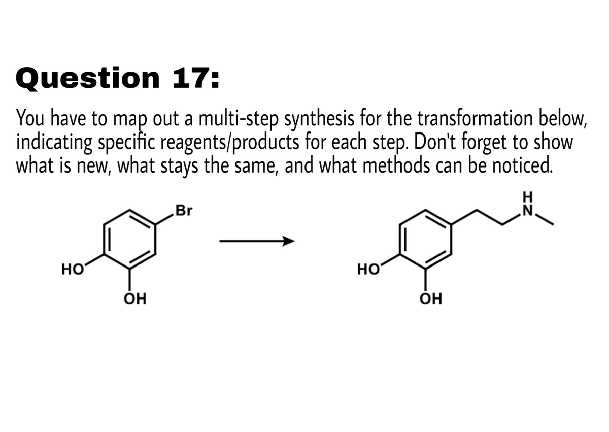 Question 17:
You have to map out a multi-step synthesis for the transformation below,
indicating specific reagents/products for each step. Don't forget to show
what is
new,
what stays the
same,
and what methods can be noticed.
H
N.
Br
но
HO
ÓH
ÓH
