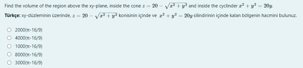 Find the volume of the region above the xy-plane, inside the cone z = 20
Va2 + y? and inside the cyclinder æ? + y? = 20y.
Türkçe: xy-düzleminin üzerinde, z = 20
Va2 + y? konisinin içinde ve æ2 + y? = 20y silindirinin içinde kalan bölgenin hacmini bulunuz.
O 2000(T-16/9)
O 4000(T-16/9)
O 1000(TT-16/9)
O 8000(TT-16/9)
O 3000(T-16/9)
