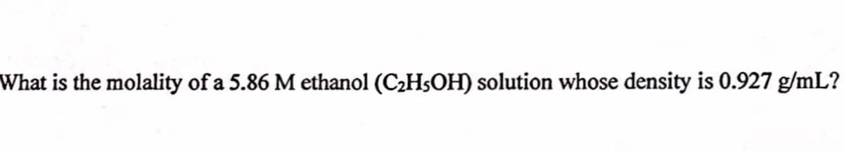 What is the molality of a 5.86 M ethanol (C2HSOH) solution whose density is 0.927 g/mL?
