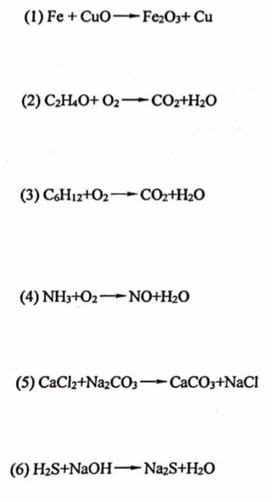 (1) Fe + CuO-Fe2O3+ Cu
(2) C2H4O+ O2 –COr+H2O
(3) C6H12+O2- CO2+H2O
(4) NH3+O2 NO+H2O
(5) CaCl2+N22CO3 CACO3+NaCl
(6) H2S+NAOH Na2S+H2O

