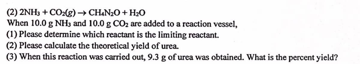 (2) 2NH3 + CO2(g) → CHẠN2O+H2O
When 10.0 g NH3 and 10.0 g CO2 are added to a reaction vessel,
(1) Please determine which reactant is the limiting reactant.
(2) Please calculate the theoretical yield of urea.
(3) When this reaction was carried out, 9.3 g of urea was obtained. What is the percent yield?
