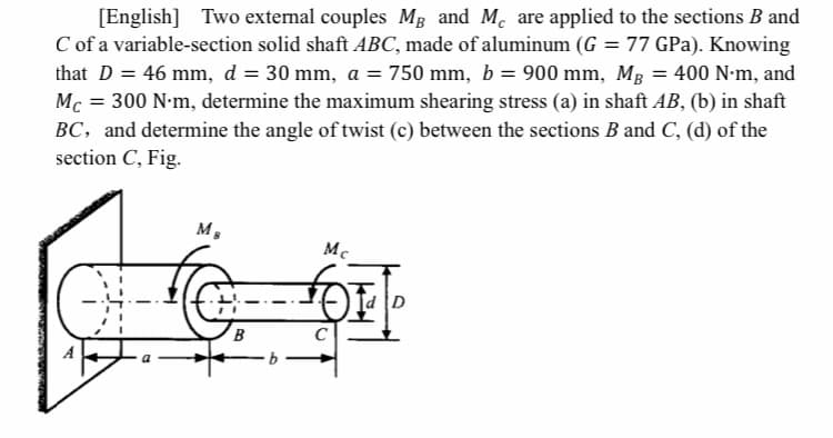 [English] Two extemal couples MB and M. are applied to the sections B and
C of a variable-section solid shaft ABC, made of aluminum (G = 77 GPa). Knowing
that D = 46 mm, d = 30 mm, a = 750 mm, b = 900 mm, Mg
Mc = 300 N-m, determine the maximum shearing stress (a) in shaft AB, (b) in shaft
BC, and determine the angle of twist (c) between the sections B and C, (d) of the
section C, Fig.
= 400 N-m, and
%3D
м,
Mc
d D
A
