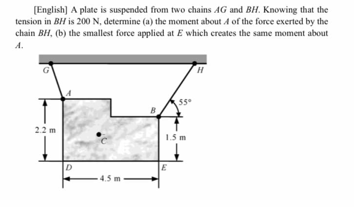 [English] A plate is suspended from two chains AG and BH. Knowing that the
tension in BH is 200 N, determine (a) the moment about A of the force exerted by the
chain BH, (b) the smallest force applied at E which creates the same moment about
А.
55°
B
2.2 m
1.5 m
D
E
4.5 m
