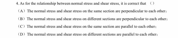 4. As for the relationship between normal stress and shear stress, it is correct that ()
(A) The normal stress and shear stress on the same section are perpendicular to each other;
(B) The normal stress and shear stress on different sections are perpendicular to each other;
(C) The normal stress and shear stress on the same section are parallel to each other;
(D) The normal stress and shear stress on different sections are parallel to each other;
