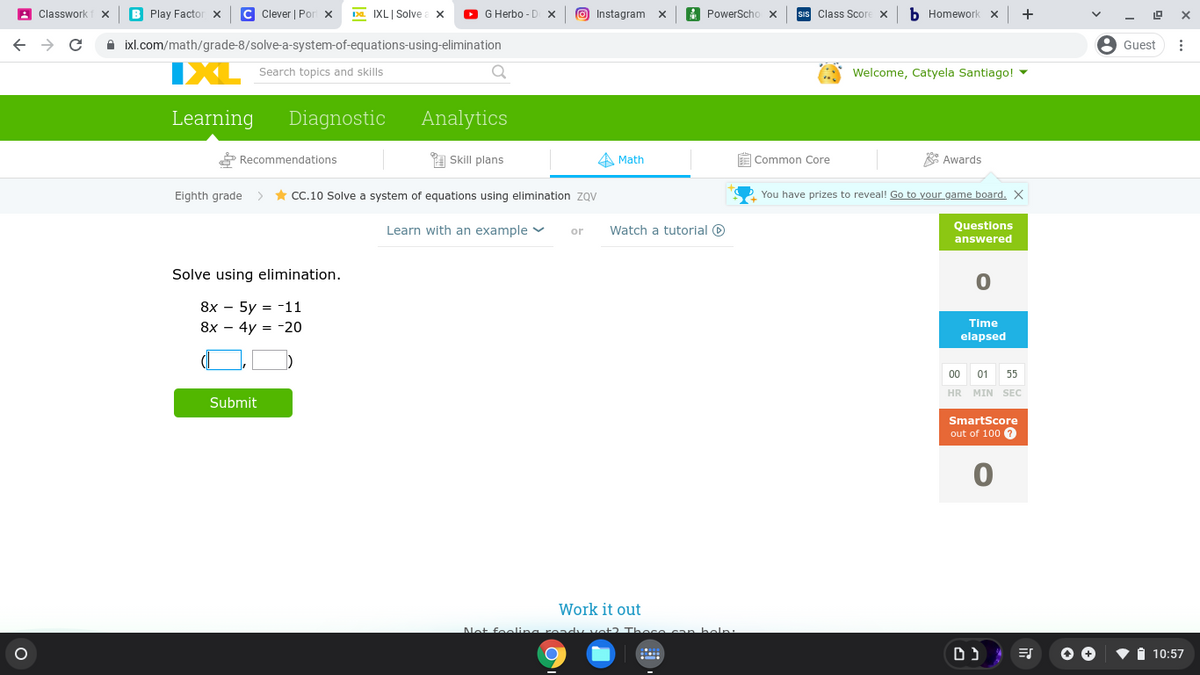 A Classwork
B Play Factor x
C Clever | Por x
IXL| Solve
O G Herbo - D X
O Instagram x
A PowerScho x
sIs Class Score X
b Homework x
+
->
A ixl.com/math/grade-8/solve-a-system-of-equations-using-elimination
8 Guest
IXL
Welcome, Catyela Santiago! -
Search topics and skills
Learning
Diagnostic
Analytics
* Recommendations
1 Skill plans
A Math
E Common Core
A Awards
Eighth grade
* CC.10 Solve a system of equations using elimination zQV
You have prizes to reveal! Go to your game board. X
Questions
Learn with an example v
Watch a tutorial O
or
answered
Solve using elimination.
8х — 5y %3D -11
8х — 4y %3D -20
Time
elapsed
00
01
55
HR MIN SEC
Submit
SmartScore
out of 100 0
Work it out
Net feelina read vot2 Thece can belp:
i 10:57
