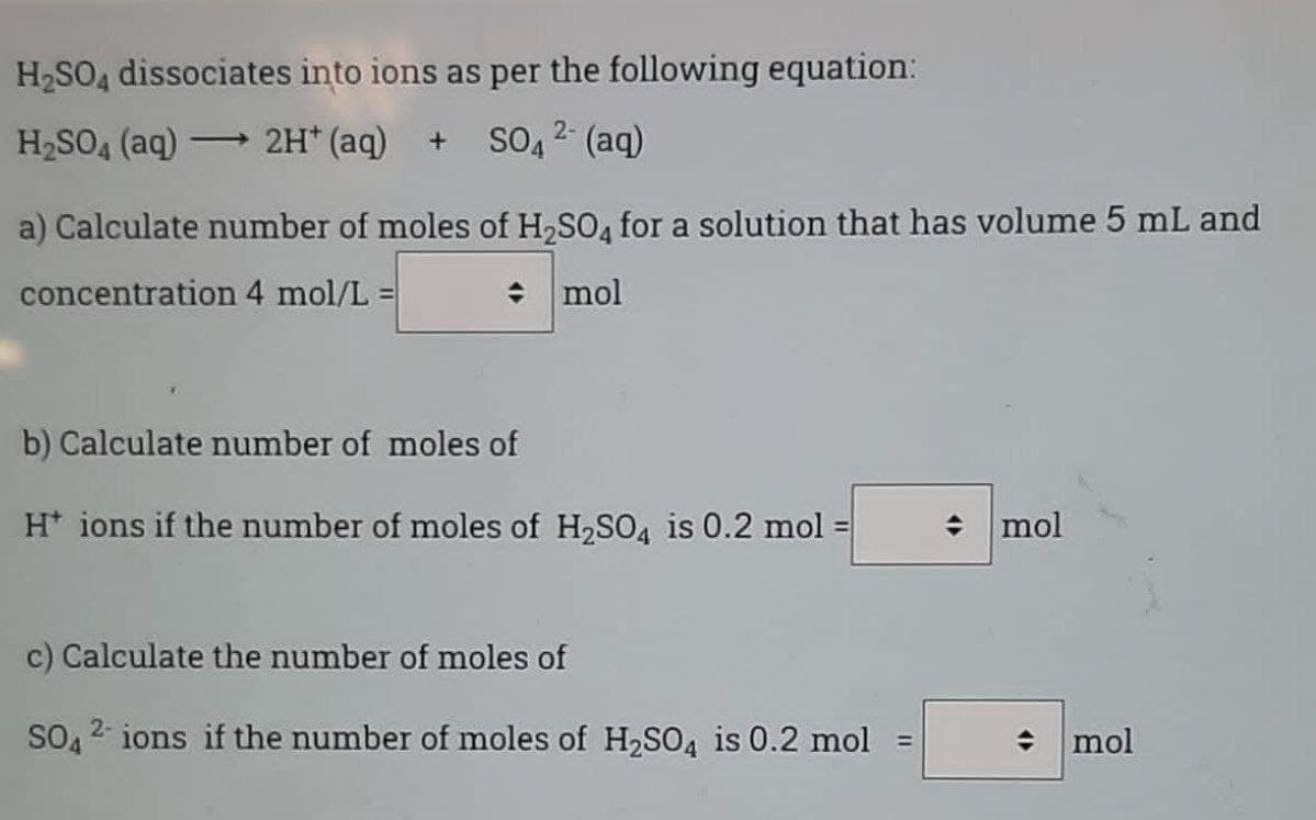 H2SO4 dissociates into ions as per the following equation:
H2SO4 (aq) - 2H* (aq) + SO, 2 (aq)
a) Calculate number of moles of H,SO4 for a solution that has volume 5 mL and
concentration 4 mol/L =
: mol
b) Calculate number of moles of
H* ions if the number of moles of H2SO4 is 0.2 mol :
: mol
%3D
c) Calculate the number of moles of
SO 2 ions if the number of moles of H2SO4 is 0.2 mol =
mol
