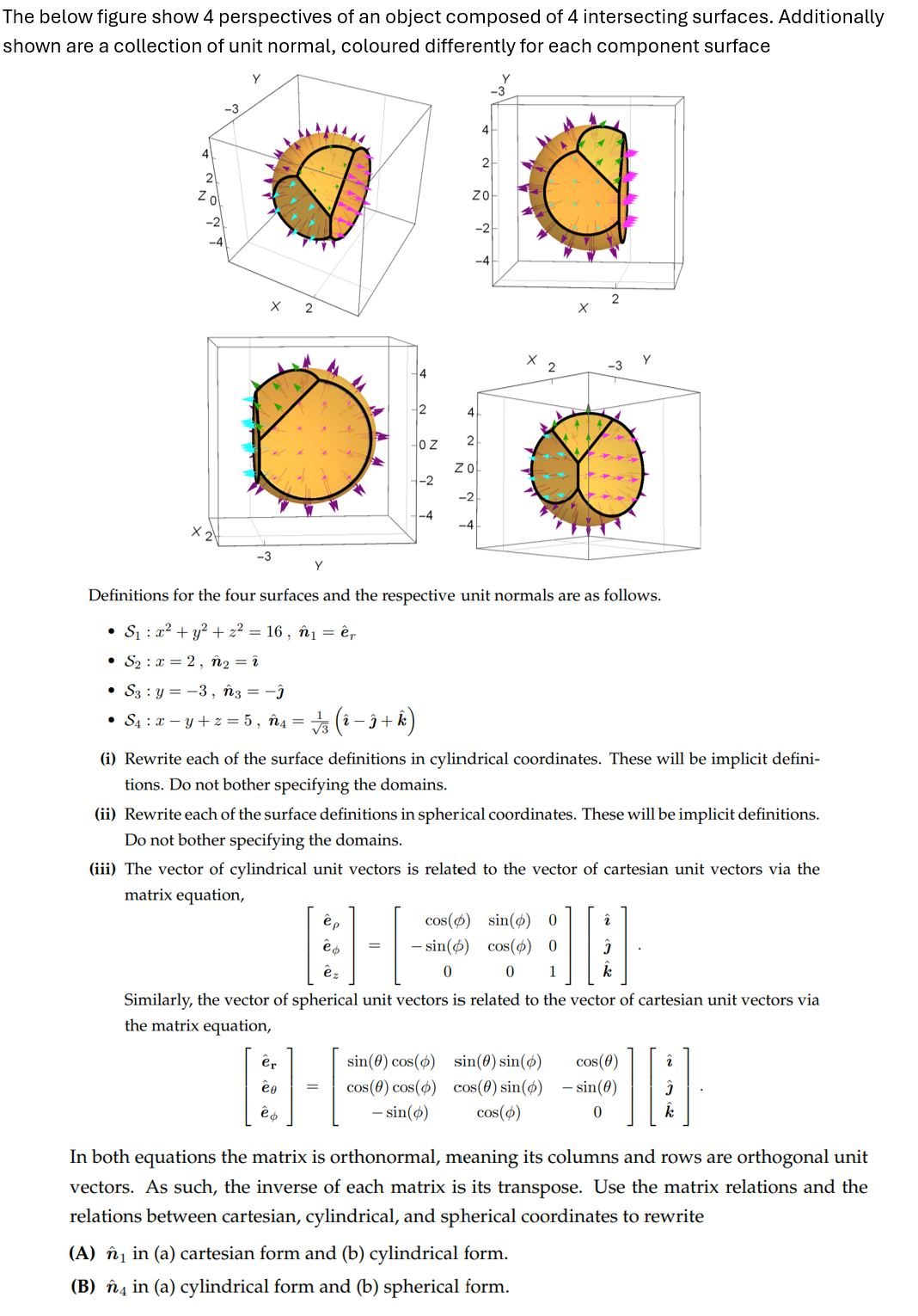 The below figure show 4 perspectives of an object composed of 4 intersecting surfaces. Additionally
shown are a collection of unit normal, coloured differently for each component surface
Zo
-3
2
4
4
2
ZO
2
4
OZ
2
X
x
ZO
-2
-4
2
× 2
Definitions for the four surfaces and the respective unit normals are as follows.
• S₁ x² + y²+ z² = 16, n₁ = êr
S2x=2, n2 = î
• S3 y=-3, n3 = −ĵ
-
• S₁ = x − y + z = 5, ñ4= √3 (1 − 3 + k)
(i) Rewrite each of the surface definitions in cylindrical coordinates. These will be implicit defini-
tions. Do not bother specifying the domains.
(ii) Rewrite each of the surface definitions in spherical coordinates. These will be implicit definitions.
Do not bother specifying the domains.
(iii) The vector of cylindrical unit vectors is related to the vector of cartesian unit vectors via the
matrix equation,
ëp
cos(0) sin(6) 0
-sin() cos(0) 0
2
0
1
k
ёф
êz
Similarly, the vector of spherical unit vectors is related to the vector of cartesian unit vectors via
the matrix equation,
er
sin(0) cos(6) sin(0) sin(6)
cos(0)
2
=
Cos(0) cos(6) cos(0) sin(6)
- sin(0)
ёф
- sin()
cos(0)
0
k
In both equations the matrix is orthonormal, meaning its columns and rows are orthogonal unit
vectors. As such, the inverse of each matrix is its transpose. Use the matrix relations and the
relations between cartesian, cylindrical, and spherical coordinates to rewrite
(A) ₁ in (a) cartesian form and (b) cylindrical form.
(B) 4 in (a) cylindrical form and (b) spherical form.