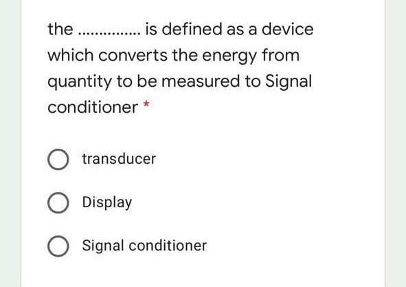 the .. .. is defined as a device
which converts the energy from
quantity to be measured to Signal
conditioner *
transducer
Display
Signal conditioner
