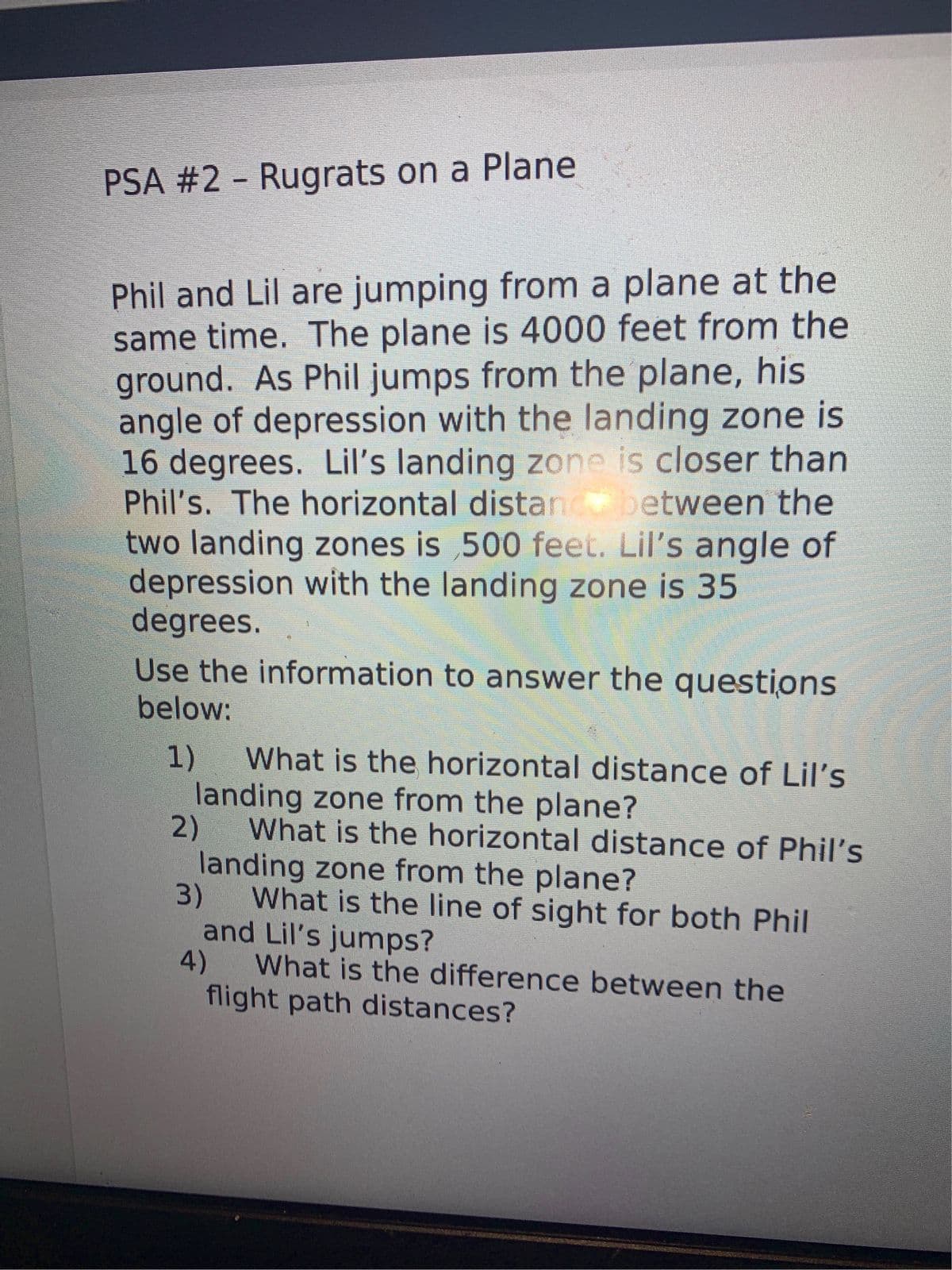 PSA #2 - Rugrats on a Plane
Phil and Lil are jumping from a plane at the
same time. The plane is 4000 feet from the
ground. As Phil jumps from the plane, his
angle of depression with the landing zone is
16 degrees. Lil's landing zone is closer than
Phil's. The horizontal distan between the
two landing zones is 500 feet. Lil's angle of
depression with the landing zone is 35
degrees.
Use the information to answer the questions
below:
1)
landing zone from the plane?
What is the horizontal distance of Lil's
2)
What is the horizontal distance of Phil's
landing zone from the plane?
3)
What is the line of sight for both Phil
and Lil's jumps?
4)
What is the difference between the
flight path distances?
