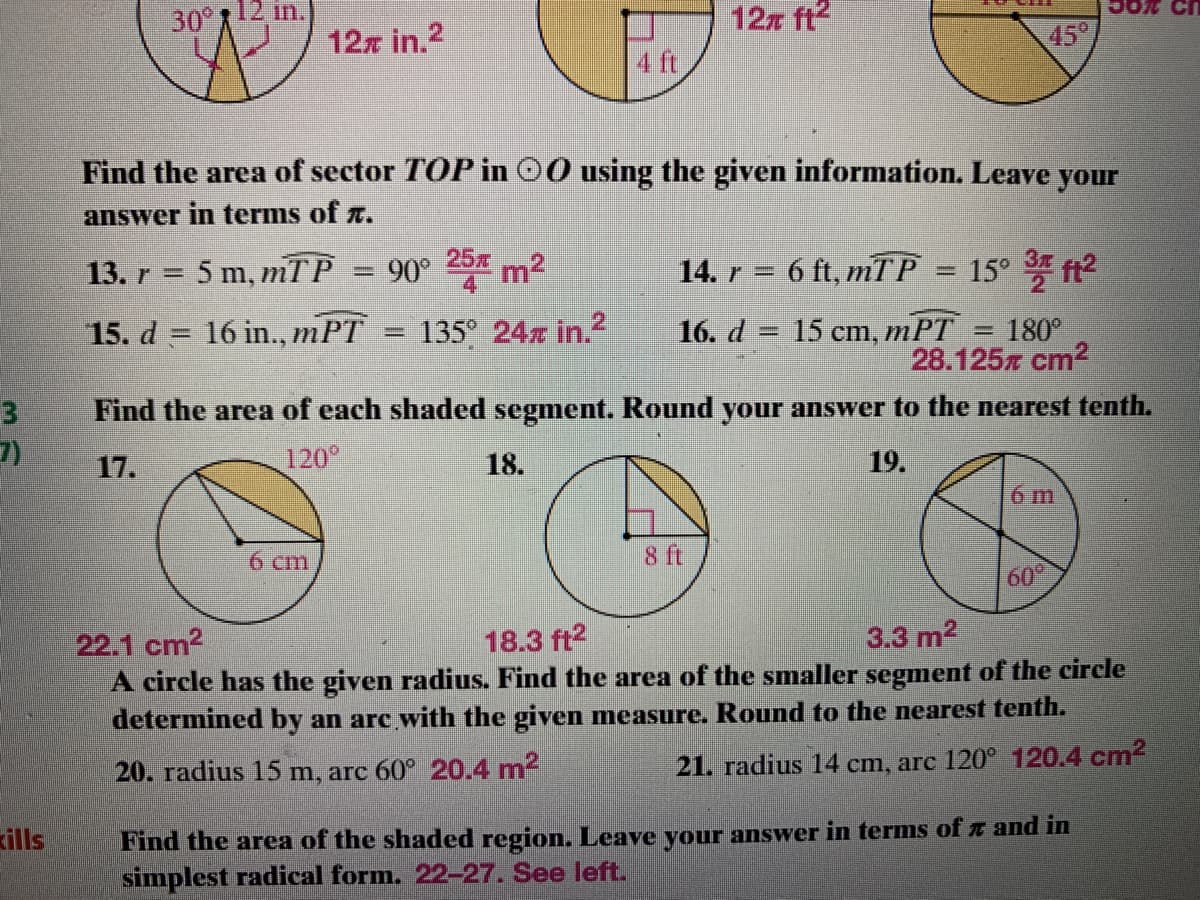 30 12 in.
12z ft2
4 ft
12z in.2
45°
Find the area of sector TOP in 00 using the given information. Leave your
answer in terms of r.
13. r = 5 m, mTP
90° 25% m2
14. r = 6 ft, mTP
15*化
15. d = 16 in., mPT
135° 24x in.2
16. d = 15 cm, mPT
%3D
= 180°
28.125x cm2
Find the area of each shaded segment. Round your answer to the nearest tenth.
%3D
7)
17.
120°
18.
19.
6 m
6 cm
8 ft
60°
22.1 cm2
A circle has the given radius. Find the area of the smaller segment of the circle
18.3 ft2
3.3 m2
determined by an arc with the given measure. Round to the nearest tenth.
20. radius 15 m, arc 60° 20.4 m2
21. radius 14 cm, are 120° 120.4 cm2
kills
Find the area of the shaded region. Leave your answer in terms of n and in
simplest radical form. 22-27. See left.
