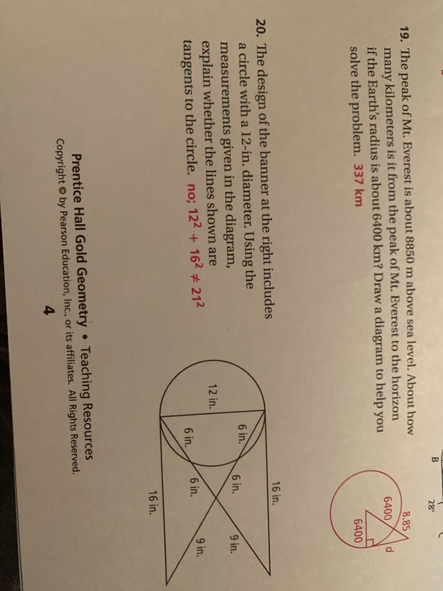 28°
19. The peak of Mt. Everest is about 8850 m above sea level, About how
many kilometers is it from the peak of Mt. Everest to the horizon
if the Earth's radius is about 6400 km? Draw a diagram to help you
8.85
6400
d.
solve the problem. 337 km
6400
16 in.
20. The design of the banner at the right includes
a circle with a 12-in. diameter. Using the
measurements given in the diagram,
explain whether the lines shown are
tangents to the circle. no; 122 + 162 # 212
6 in.
6 in.
9 in.
12 in.
6 in.
9 in.
6 in.
16 in.
Prentice Hall Gold Geometry
Teaching Resources
Copyright © by Pearson Education, Inc., or its affiliates. All Rights Reserved.
4.
