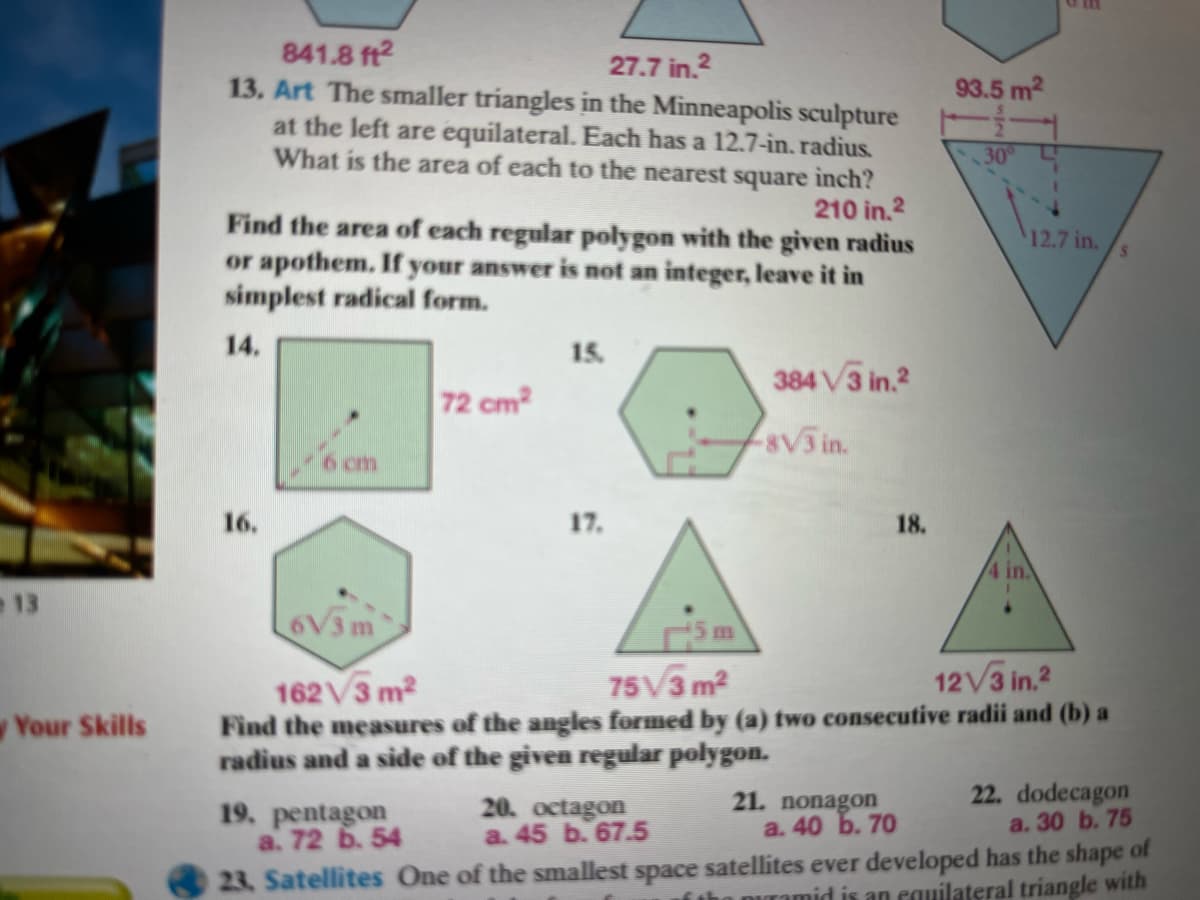 841.8 ft2
13. Art The smaller triangles in the Minneapolis sculpture
at the left are equilateral. Each has a 12.7-in. radius.
What is the area of each to the nearest square ìnch?
27.7 in.2
93.5 m2
30
210 in.2
Find the area of each regular polygon with the given radius
or apothem. If your answer is not an integer, leave it in
simplest radical form.
12.7 in.
14.
15.
384V3 in.?
72 cm?
8V3 in.
6 cm
16.
17.
18.
4 in.
13
6V3
5 m
75V3 m2
12V3 in.2
162 V3 m2
Find the measures of the angles formed by (a) two consecutive radii and (b) a
radius and a side of the given regular polygon.
Your Skills
19. pentagon
a. 72 6. 54
20. octagon
a. 45 b. 67.5
21. nonagon
a. 40 b. 70
22. dodecagon
a. 30 b. 75
23. Satellites One of the smallest space satellites ever developed has the shape of
tho puramid is an equilateral triangle with
