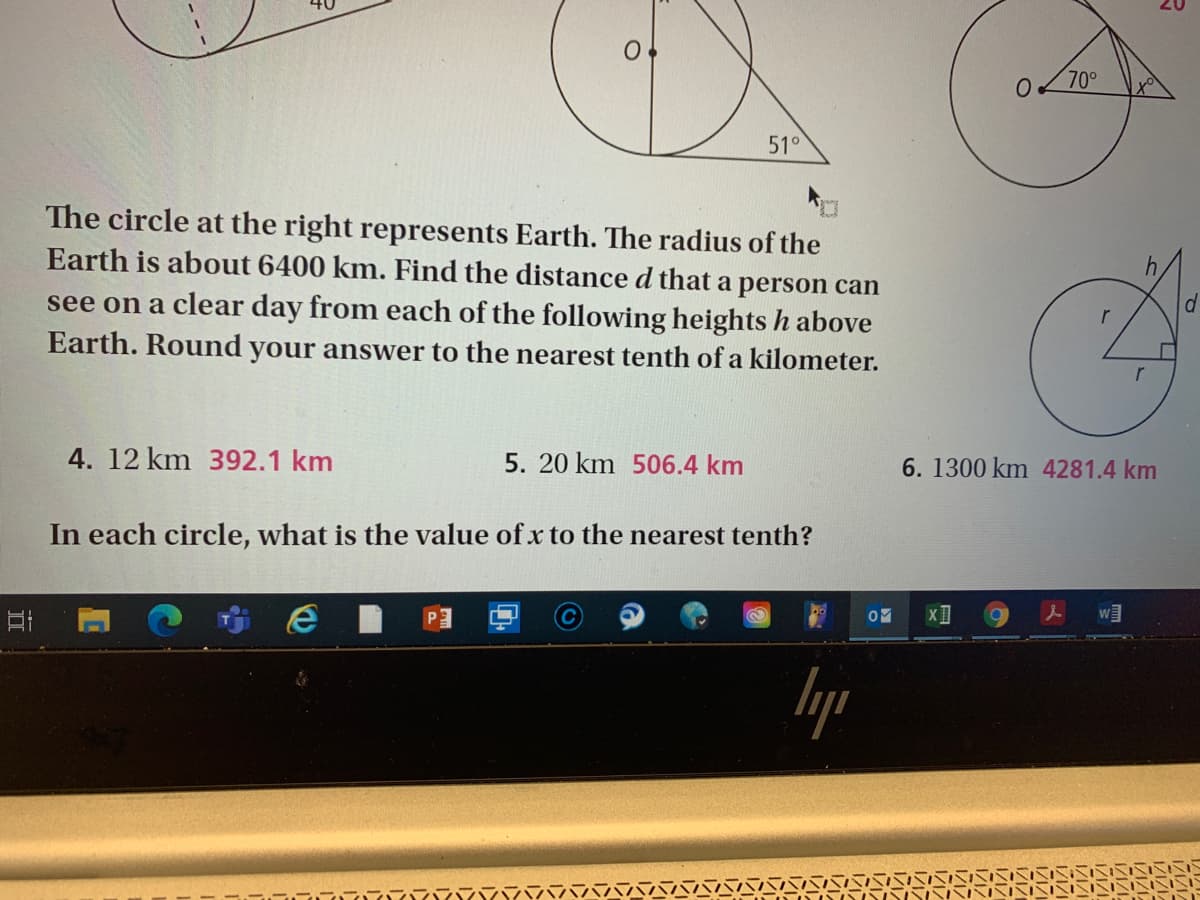 70°
51°
The circle at the right represents Earth. The radius of the
Earth is about 6400 km. Find the distance d that a person can
see on a clear day from each of the following heights h above
r
Earth. Round your answer to the nearest tenth of a kilometer.
4. 12 km 392.1 km
5. 20 km 506.4 km
6.1300 km 4281.4 km
In each circle, what is the value of x to the nearest tenth?
lyp
