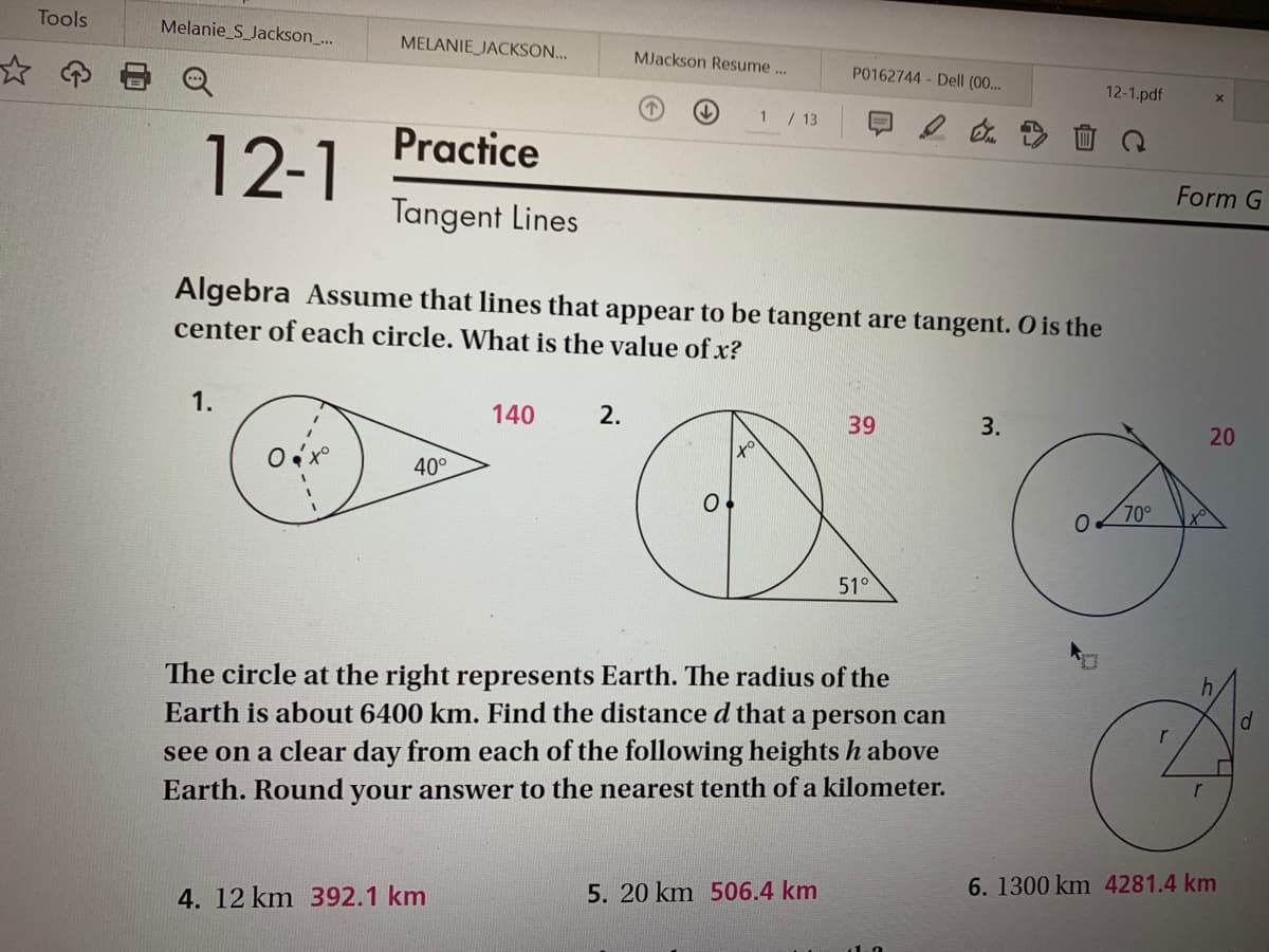 Tools
Melanie_S_Jackson_...
MELANIE JACKSON...
MJackson Resume..
P0162744- Dell (00...
12-1.pdf
1/13
Practice
12-1
Form G
Tangent Lines
Algebra Assume that lines that appear to be tangent are tangent. O is the
center of each circle. What is the value of x?
1.
140
2.
39
3.
20
40°
70°
51°
The circle at the right represents Earth. The radius of the
Earth is about 6400 km. Find the distance d that a person can
r
see on a clear day from each of the following heights h above
r
Earth. Round your answer to the nearest tenth of a kilometer.
6.1300 km 4281.4 km
5. 20 km 506.4 km
4. 12 km 392.1 km
