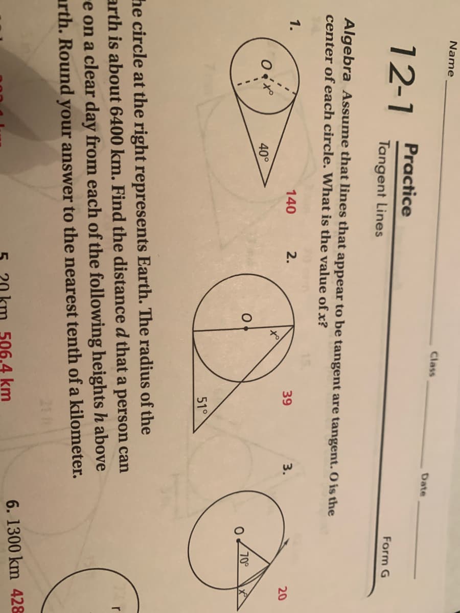 Name
Class
Date
Practice
12-1
Form G
Tangent Lines
Algebra Assume that lines that appear to be tangent are tangent. O is the
center of each circle. What is the value of x?
140
2.
39
3.
20
40°
70
51°
he circle at the right represents Earth. The radius of the
arth is about 6400 km. Find the distance d that a person can
e on a clear day from each of the following heights h above
arth. Round your answer to the nearest tenth of a kilometer.
r
6. 1300 km 428
506.4 km
