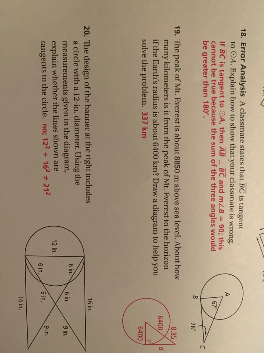 18. Error Analysis A classmate states that BC is tangent
to OA. Explain how to show that your classmate is wrong.
A
If BC is tangent to OA, then AB 1 BC and mLB =
cannot be true because the sum of the three angles would
be greater than 180°.
90; this
67°
28°
19. The peak of Mt. Everest is about 8850 m above sea level. About how
many kilometers is it from the peak of Mt. Everest to the horizon
if the Earth's radius is about 6400 km? Draw a diagram to help you
solve the problem. 337 km
8.85
6400
6400
20. The design of the banner at the right includes
a circle with a 12-in. diameter. Using the
measurements given in the diagram,
explain whether the lines shown are
tangents to the circle. no; 122 + 162 # 212
16 in.
6 in.
6 in.
9 in.
12 in.
6 in.
9 in.
6 in.
16 in.

