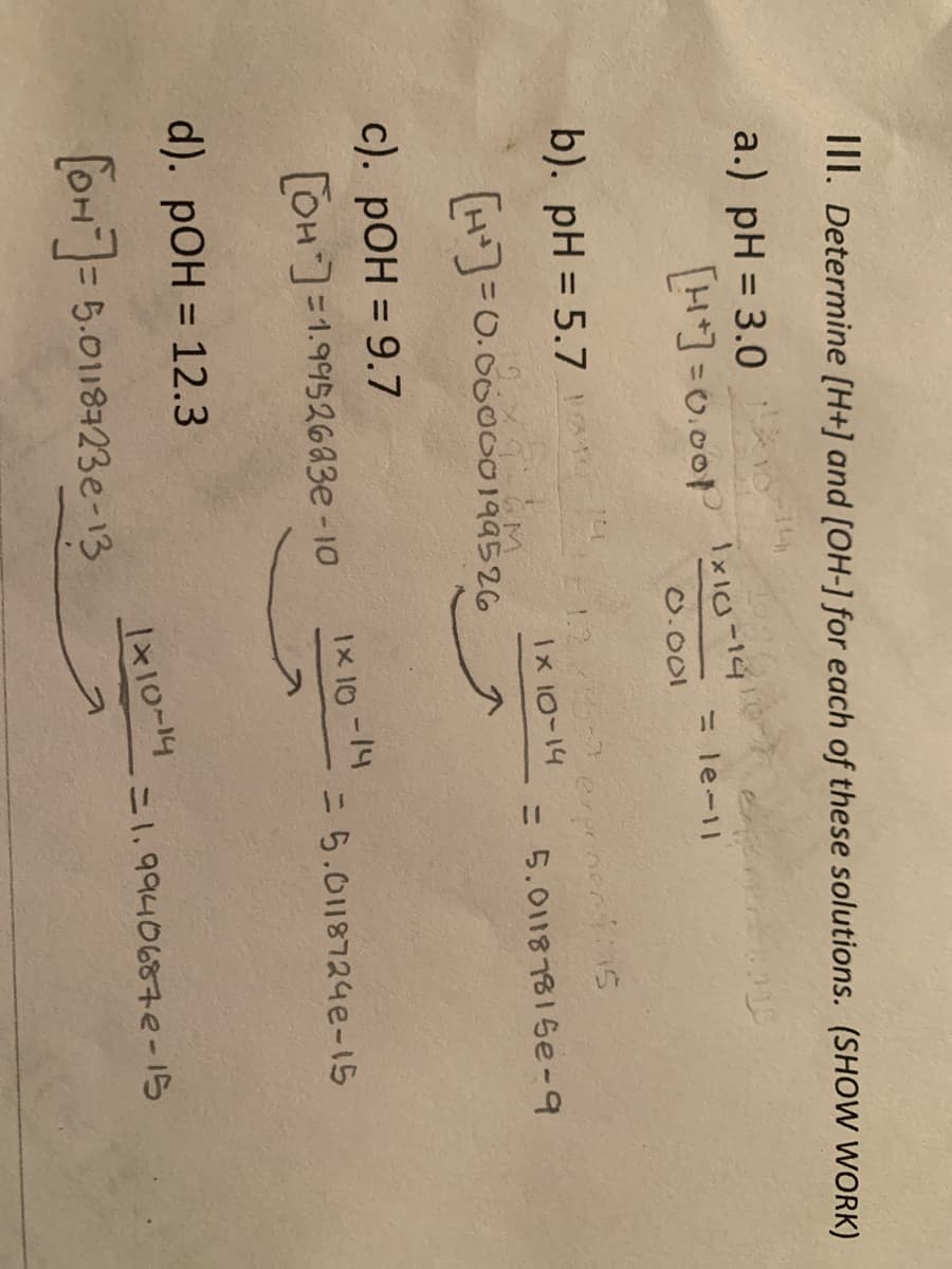 III. Determine [H+] and [OH-] for each of these solutions. (SHOW WORK)
a.) pH = 3.0
LH=0.00P Ixio-14
= le-11
O.001
b). pH = 5.7 HA
1.2
Ix 10-14
exprinentins
= 5.0118781 Se-9
H)=0.00000199526
%3D
c). pOH = 9.7
%3D
OH=1.9952683e-10
Ix 10-14
=D5.0118724e-15
d). pOH = 12.3
%3D
110-14
=1.9940687e-15
[OH= 5.0118723e-13
