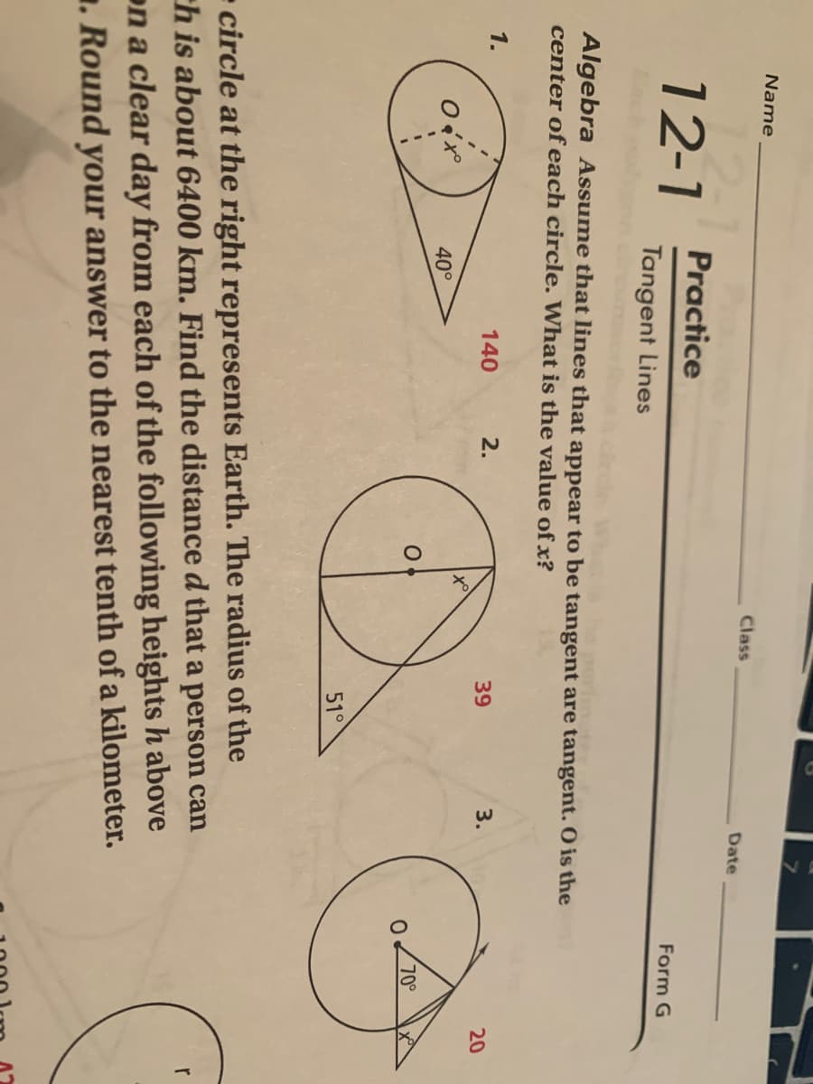Name
Class
Date
Practice
12-1
Form G
Tangent Lines
Algebra Assume that lines that appear to be tangent are tangent. O is the
center of each circle. What is the value of x?
1.
140
2.
39
3.
20
40°
70°
51°
- circle at the right represents Earth. The radius of the
ch is about 6400 km. Find the distance d that a person can
r
on a clear day from each of the following heights h above
1. Round your answer to the nearest tenth of a kilometer.
