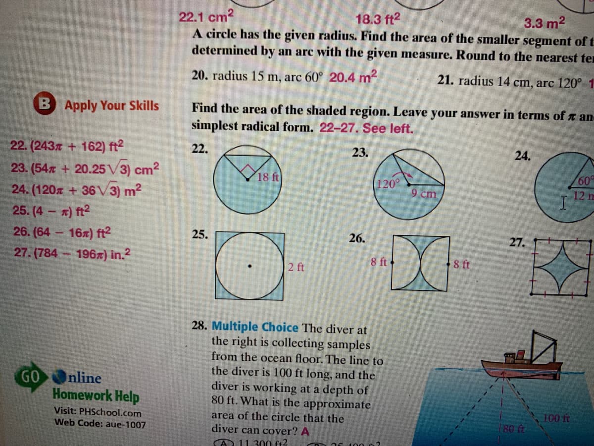 22.1 cm2
A circle has the given radius. Find the area of the smaller segment oft
determined by an arc with the given measure. Round to the nearest ter
18.3 ft2
3.3 m2
20. radius 15 m, arc 60° 20.4 m2
21. radius 14 cm, arc 120° 1
B Apply Your Skills
Find the area of the shaded region. Leave your answer in terms of r an
simplest radical form. 22-27. See left.
22. (243x + 162) ft?
22.
23.
24.
23. (54x + 20.25V3) cm2
24. (120z + 36V3) m?
25. (4 x) ft?
26. (64 16z) ft2
27. (784 196x) in.2
18 ft
60
120
9 cm
12 m
25.
26.
27.
2 ft
8 ft
8 ft
28. Multiple Choice The diver at
the right is collecting samples
from the ocean floor. The line to
the diver is 100 ft long, and the
diver is working at a depth of
80 ft. What is the approximate
GOOnline
Homework Help
Visit: PHSchool.com
Web Code: aue-1007
area of the circle that the
diver can cover? A
100 ft
180 ft
A 11 300 f+2
