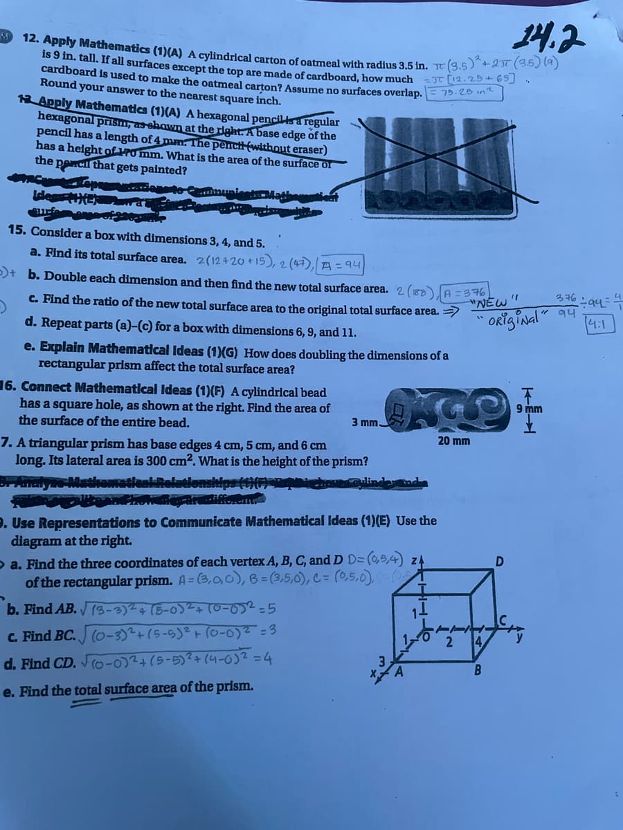 14.2
M
12. Apply Mathematics (1)(A) A cylindrical carton of oatmeal with radius 3.5 in. (3.5) +2π (3.5) (9)
is 9 in. tall. If all surfaces except the top are made of cardboard, how much JT [12.29 +6⁹]
cardboard is used to make the oatmeal carton? Assume no surfaces overlap.
Round your answer to the nearest square inch.
75.28 in2
13 Apply Mathematics (1)(A) A hexagonal pencil is a regular
hexagonal prism, as shown at the right. A base edge of the
pencil has a length of 4 mm. The pench (without eraser)
has a height of 170 mm. What is the area of the surface of
the pencil that gets painted?
Ides #EX
surf
15. Consider a box with dimensions 3, 4, and 5.
a. Find its total surface area. 2(12420 +15), 2 (47), A = 94
)+ b. Double each dimension and then find the new total surface area. 2 (188)
c. Find the ratio of the new total surface area to the original total surface area. >>
d. Repeat parts (a)-(c) for a box with dimensions 6, 9, and 11.
A = 376
"NEW
376
94
e. Explain Mathematical Ideas (1)(G) How does doubling the dimensions of a
rectangular prism affect the total surface area?
6. Connect Mathematical Ideas (1)(F) A cylindrical bead
has a square hole, as shown at the right. Find the area of
the surface of the entire bead.
3 mm.
20 mm
7. A triangular prism has base edges 4 cm, 5 cm, and 6 cm
long. Its lateral area is 300 cm². What is the height of the prism?
linder and
3r-Analyas Mathematical Relationships (1)(6) 201
Prowane are different.
9. Use Representations to Communicate Mathematical Ideas (1)(E) Use the
diagram at the right.
a. Find the three coordinates of each vertex A, B, C, and D D= (0,5,4) 24
of the rectangular prism. A=(3,0,0), B=(3,5,0), C= (0,5,0), 0-(0₂)
b. Find AB.
(3-3)2 + (5-0)²+ (0-0)2=5
c. Find BC.
(0-3)² + (5-5)² + (0-0)² =3
2
d. Find CD. √(0-0)²+(5-5)² + (4-0)2 = 4
e. Find the total surface area of the prism.
"1
"Original"
4
9 mm
YZ
4/
B
D
1 ÷ 94 = 4
4:1