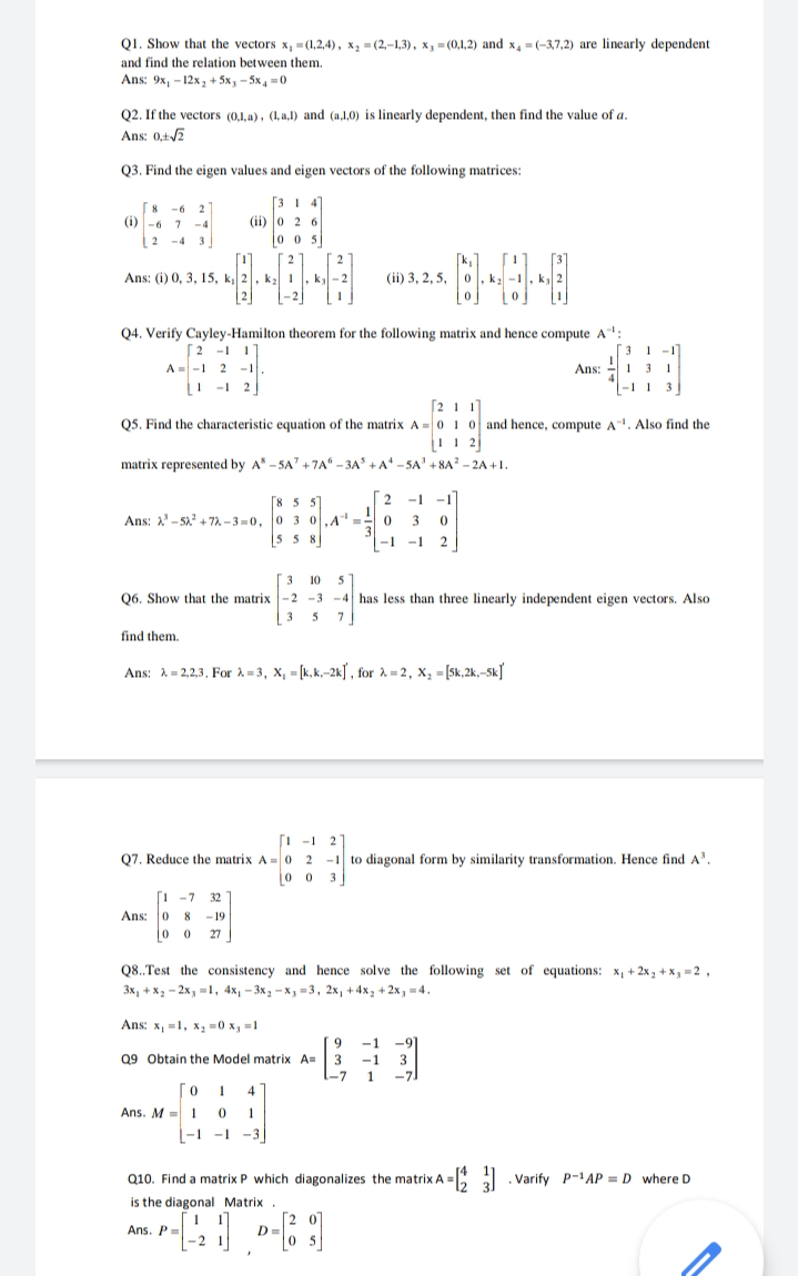 Q1. Show that the vectors x, =(1,2,4), x, = (2,-1,3), x, = (0,1,2) and x, =(-3,7,2) are linearly dependent
and find the relation between them.
Ans: 9x, - 12x, + 5х, - 5х, -0
Q2. If the vectors (0,1,a), (1, a,1) and (a,1,0) is linearly dependent, then find the value of a.
Ans: 0,+/2
Q3. Find the eigen values and eigen vectors of the following matrices:
8 -6 2
(i) -6 7
[31 4]
(ii) 0 2 6
0 o 5
-4
-4
3
Ans: (i) 0, 3, 15, k 2, ka
(ii) 3, 2, 5,
Q4. Verify Cayley-Hamilton theorem for the following matrix and hence compute A:
[2 -1 1]
A = -1 2 -1
I -1 2
[3 1 -1
Ans: 41 3 1
3
[2 11
Q5. Find the characteristic equation of the matrix A =0 1 0 and hence, compute A. Also find the
matrix represented by A -5A" +7A“ - 3A +A* - SA' + 8A? - 2A +1.
[8 5 5
[ 2
-1 -1
Ans: 2'-5a + 72 - 3 = 0, 0 3 0,A
3
55 8
3
-1 -1
10
5
Q6. Show that the matrix -2 -3 -4 has less than three linearly independent eigen vectors. Also
3
5
7
find them.
Ans: A= 2,2,3. For i = 3, X, = [k,k,-2k] , for 2 = 2, X, = [5k,2k,-Sk]
[i -1
2
Q7. Reduce the matrix A = 0 2 -1 to diagonal form by similarity transformation. Hence find A'.
jo 0 3
1 -7 32
Ans: 0 8 - 19
0 0
27
Q8..Test the consistency and hence solve the following set of equations: x, + 2x, + x, =2,
Зх, +х, - 2х, -1, 4x, — 3х, -х, -3, 2х, +4х, +2х, -4.
Ans: x, =1, x, =0 x, =1
9.
3
-9
-1
3
-7.
-1
Q9 Obtain the Model matrix A=
I-7
4
Ans. M = 1 0 1
L-1 -1 -3]
Q10. Find a matrix P which diagonalizes the matrix A
=: . Varify P-AP = D where D
is the diagonal Matrix.
Ans. P=
-2
[2 07
D=
0 5
