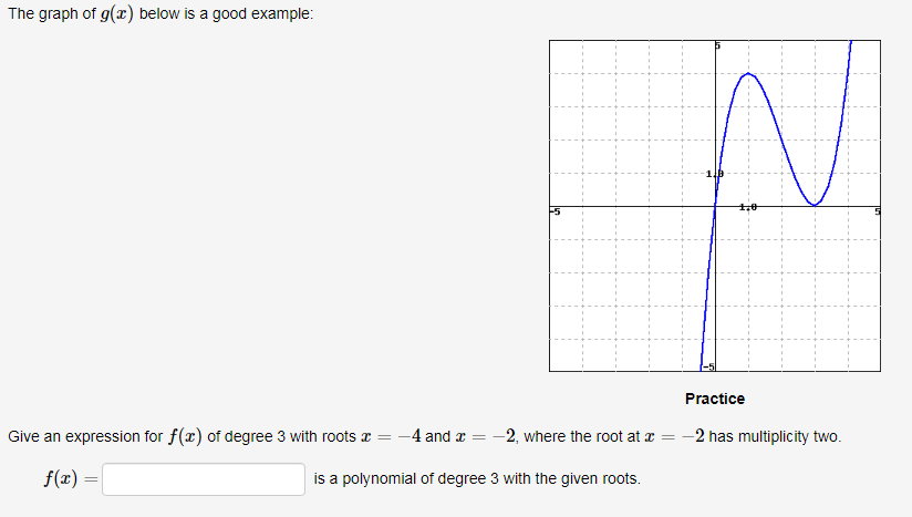 The graph of g(x) below is a good example:
Practice
Give an expression for f(x) of degree 3 with roots x = -4 and a = -2, where the root at a = -2 has multiplicity two.
f(r) =
is a polynomial of degree 3 with the given roots.
%3D
