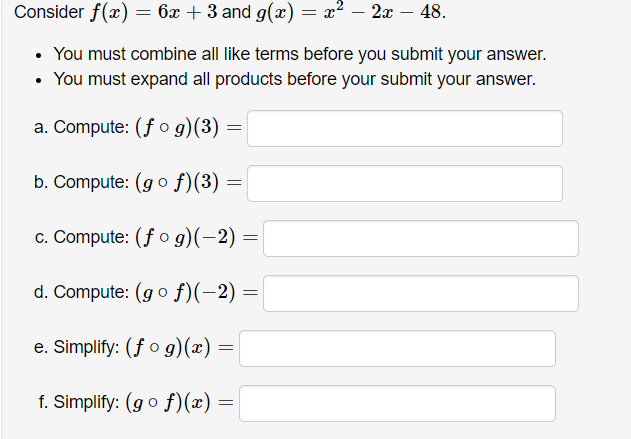 Consider f(x) = 6x + 3 and g(x) = x² – 2x – 48.
• You must combine all like terms before you submit your answer.
• You must expand all products before your submit your answer.
a. Compute: (f o g)(3) =
b. Compute: (go f)(3) =
c. Compute: (f o g)(-2) =
d. Compute: (go f)(-2) =
e. Simplify: (fo g)(x) =
f. Simplify: (go f)(x) :
