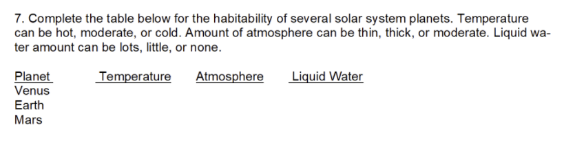 7. Complete the table below for the habitability of several solar system planets. Temperature
can be hot, moderate, or cold. Amount of atmosphere can be thin, thick, or moderate. Liquid wa-
ter amount can be lots, little, or none.
Planet
Venus
Temperature
Liquid Water
Atmosphere
Earth
Mars
